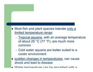  Most fish and plant species tolerate only a
limited temperature range:
– Tropical aquaria, with an average temperature
of about 25 °C (77 °F), are much more
common
– Cold water aquaria are better suited to a
cooler environment
 sudden changes in temperatures, can cause
shock and lead to disease
 Water temperature can be regulated with a
 