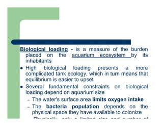Biological loading - is a measure of the burden
placed on the aquarium ecosystem by its
inhabitants
 High biological loading presents a more
complicated tank ecology, which in turn means that
equilibrium is easier to upset
 Several fundamental constraints on biological
loading depend on aquarium size
– The water's surface area limits oxygen intake
– The bacteria population depends on the
physical space they have available to colonize
– Physically, only a limited size and number of
 