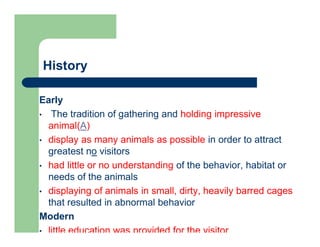 History
Early
• The tradition of gathering and holding impressive
animal(A)
• display as many animals as possible in order to attract
greatest no visitors
• had little or no understanding of the behavior, habitat or
needs of the animals
• displaying of animals in small, dirty, heavily barred cages
that resulted in abnormal behavior
Modern
• little education was provided for the visitor
 