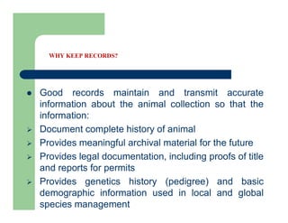 WHY KEEP RECORDS?
 Good records maintain and transmit accurate
information about the animal collection so that the
information:
 Document complete history of animal
 Provides meaningful archival material for the future
 Provides legal documentation, including proofs of title
and reports for permits
 Provides genetics history (pedigree) and basic
demographic information used in local and global
species management
 