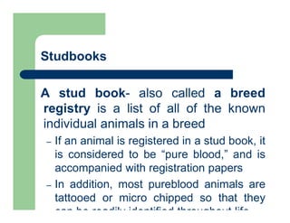 Studbooks
A stud book- also called a breed
registry is a list of all of the known
individual animals in a breed
– If an animal is registered in a stud book, it
is considered to be “pure blood,” and is
accompanied with registration papers
– In addition, most pureblood animals are
tattooed or micro chipped so that they
can be readily identified throughout life
 