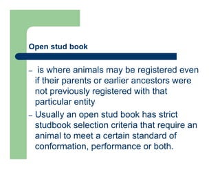 Open stud book
– is where animals may be registered even
if their parents or earlier ancestors were
not previously registered with that
particular entity
– Usually an open stud book has strict
studbook selection criteria that require an
animal to meet a certain standard of
conformation, performance or both.
 