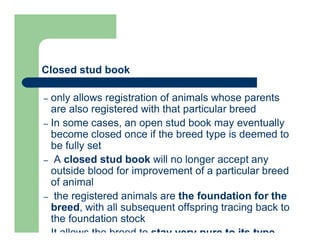 Closed stud book
– only allows registration of animals whose parents
are also registered with that particular breed
– In some cases, an open stud book may eventually
become closed once if the breed type is deemed to
be fully set
– A closed stud book will no longer accept any
outside blood for improvement of a particular breed
of animal
– the registered animals are the foundation for the
breed, with all subsequent offspring tracing back to
the foundation stock
– It allows the breed to stay very pure to its type,
 