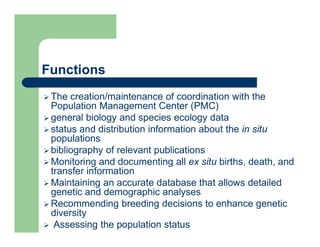 Functions
 The creation/maintenance of coordination with the
Population Management Center (PMC)
 general biology and species ecology data
 status and distribution information about the in situ
populations
 bibliography of relevant publications
 Monitoring and documenting all ex situ births, death, and
transfer information
 Maintaining an accurate database that allows detailed
genetic and demographic analyses
 Recommending breeding decisions to enhance genetic
diversity
 Assessing the population status
 