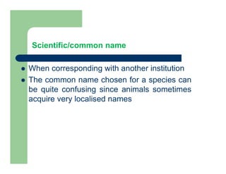 Scientific/common name
 When corresponding with another institution
 The common name chosen for a species can
be quite confusing since animals sometimes
acquire very localised names
 