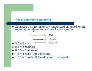 Recording numbers/sexes
 Zoos use an internationally recognized standard when
reporting numbers and sexes of each species.
 3.0 = 3 males
 0.4 = 4 females
 0.0.5 = 5 unsexed
 1.2 = 1 male and 2 females
 1.3.1 = 1 male, 3 females and 1 unsexed
 
