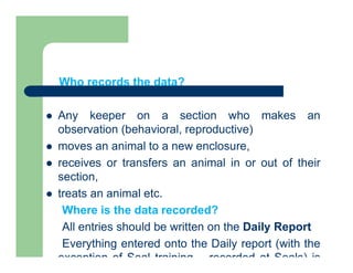 Who records the data?
 Any keeper on a section who makes an
observation (behavioral, reproductive)
 moves an animal to a new enclosure,
 receives or transfers an animal in or out of their
section,
 treats an animal etc.
Where is the data recorded?
All entries should be written on the Daily Report
Everything entered onto the Daily report (with the
exception of Seal training – recorded at Seals) is
 