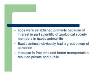  zoos were established primarily because of
interest in part scientific of zoological society
members in exotic animal life
 Exotic animals obviously had a great power of
attraction
 increase in free time and better transportation,
resulted private and public
 
