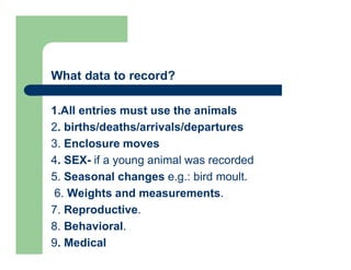 What data to record?
1.All entries must use the animals
2. births/deaths/arrivals/departures
3. Enclosure moves
4. SEX- if a young animal was recorded
5. Seasonal changes e.g.: bird moult.
6. Weights and measurements.
7. Reproductive.
8. Behavioral.
9. Medical
 