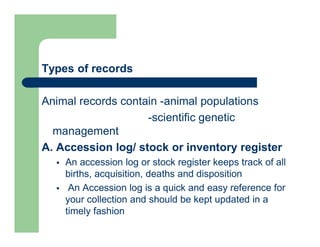 Types of records
Animal records contain -animal populations
-scientific genetic
management
A. Accession log/ stock or inventory register
 An accession log or stock register keeps track of all
births, acquisition, deaths and disposition
 An Accession log is a quick and easy reference for
your collection and should be kept updated in a
timely fashion
 
