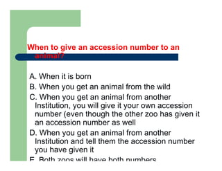 When to give an accession number to an
animal?
A. When it is born
B. When you get an animal from the wild
C. When you get an animal from another
Institution, you will give it your own accession
number (even though the other zoo has given it
an accession number as well
D. When you get an animal from another
Institution and tell them the accession number
you have given it
E. Both zoos will have both numbers
 