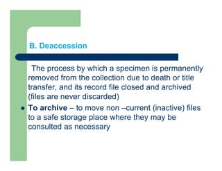 B. Deaccession
The process by which a specimen is permanently
removed from the collection due to death or title
transfer, and its record file closed and archived
(files are never discarded)
 To archive – to move non –current (inactive) files
to a safe storage place where they may be
consulted as necessary
 
