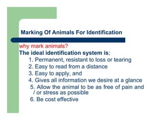 Marking Of Animals For Identification
why mark animals?
The ideal identification system is;
1. Permanent, resistant to loss or tearing
2. Easy to read from a distance
3. Easy to apply, and
4. Gives all information we desire at a glance
5. Allow the animal to be as free of pain and
/ or stress as possible
6. Be cost effective
 