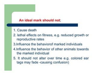 An ideal mark should not;
1. Cause death
2. lethal effects on fitness, e.g. reduced growth or
reproductive rates
3.Influence the behaviorof marked individuals
4.Influence the behavior of other animals towards
the marked individual
5. It should not alter over time e.g. colored ear
tags may fade -causing confusion)
 