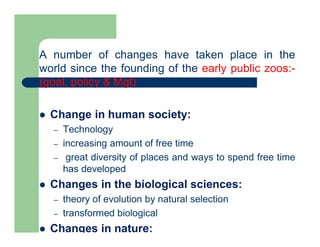A number of changes have taken place in the
world since the founding of the early public zoos:-
(goal, policy & Mgt)
 Change in human society:
– Technology
– increasing amount of free time
– great diversity of places and ways to spend free time
has developed
 Changes in the biological sciences:
– theory of evolution by natural selection
– transformed biological
 Changes in nature:
 