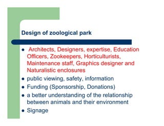 Design of zoological park
 Architects, Designers, expertise, Education
Officers, Zookeepers, Horticulturists,
Maintenance staff, Graphics designer and
Naturalistic enclosures
 public viewing, safety, information
 Funding (Sponsorship, Donations)
 a better understanding of the relationship
between animals and their environment
 Signage
 