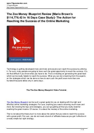 www.7figurementor.com
7 Figure Mentor
http://www.7figurementor.com
The Zoo Money Blueprint Review [Mario Brown's
$114,776.42 In 16 Days Case Study]- The Action for
Reaching the Success of the Online Marketing
Technology is getting developed more and more and anyone can reach the success by utilizing
it. For sure, many people are going to have such the great opportunity to reach the success. It is
not that difficult if you know what you have to do. That is including on generating the great lead
which can be really helpful to reach the success. What you can do is learning from the experts
on the strategies which can be done on how to earn such the profit even more than one
hundred thousand dollar only in some days.
The The Zoo Money Blueprint Video Tutorial:
The Zoo Money Blueprint can be such a great guide for you on dealing with the right and
effective online marketing strategies. For sure, anything you need is learning much more and
more. By knowing the keys and strategies, you can go getting all that you really need for
reaching the great income. Of course, it is about the mastery of the online marketing.
That is not about the theory but it is more about the action that you take to reach the success
with a great profit. For sure, you do not need a bunch of affiliates because you get it effective in
a really simple but right strategy.
1 / 2
 