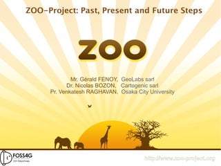 ZOO-Project: Past, Present and Future Steps




             Mr. Gérald FENOY, GeoLabs sarl
           Dr. Nicolas BOZON, Cartogenic sarl
     Pr. Venkatesh RAGHAVAN, Osaka City University




                                       http://www.zoo-project.org
 