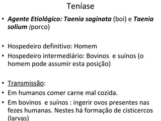 Teníase Agente Etiológico:   Taenia saginata   (boi) e  Taenia solium  ( porco) Hospedeiro definitivo: Homem Hospedeiro intermediário: Bovinos  e suínos (o homem pode assumir esta posição) Transmissão :  Em humanos comer carne mal cozida. Em bovinos  e suínos : ingerir ovos presentes nas fezes humanas. Nestes há formação de cisticercos (larvas) 