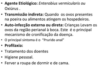 Agente Etiológico:  Enterobius vermicularis ou  Oxiúrus . Transmissão indireta:  Quando  os ovos presentes na poeira ou alimentos atingem os hospedeiros. Auto-infecção externa ou direta:  Crianças   Levam os ovos da região perianal à boca. Este  é o principal mecanismo de cronificação da doença.  O principal sintoma é o  “Prurido anal” Profilaxia:  Tratamento dos doentes Higiene pessoal. Ferver a roupa de dormir e de cama.  