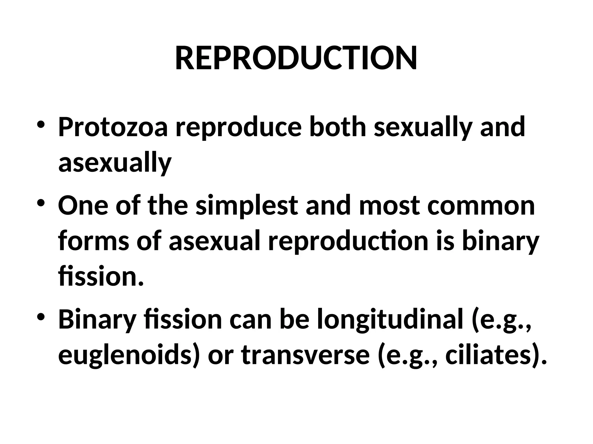 REPRODUCTION
• Protozoa reproduce both sexually and
asexually
• One of the simplest and most common
forms of asexual reproduction is binary
fission.
• Binary fission can be longitudinal (e.g.,
euglenoids) or transverse (e.g., ciliates).
 