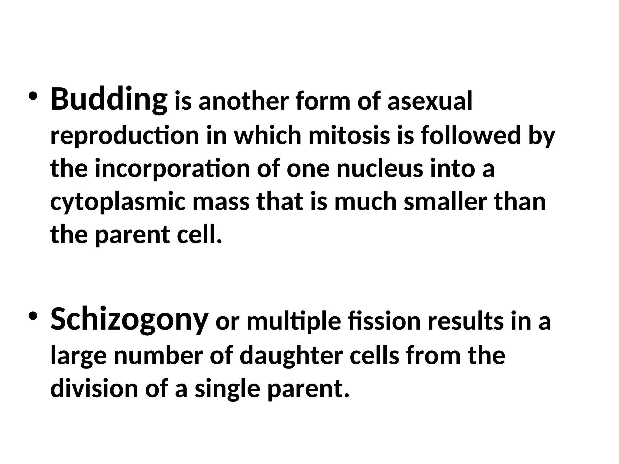 • Budding is another form of asexual
reproduction in which mitosis is followed by
the incorporation of one nucleus into a
cytoplasmic mass that is much smaller than
the parent cell.
• Schizogony or multiple fission results in a
large number of daughter cells from the
division of a single parent.
 