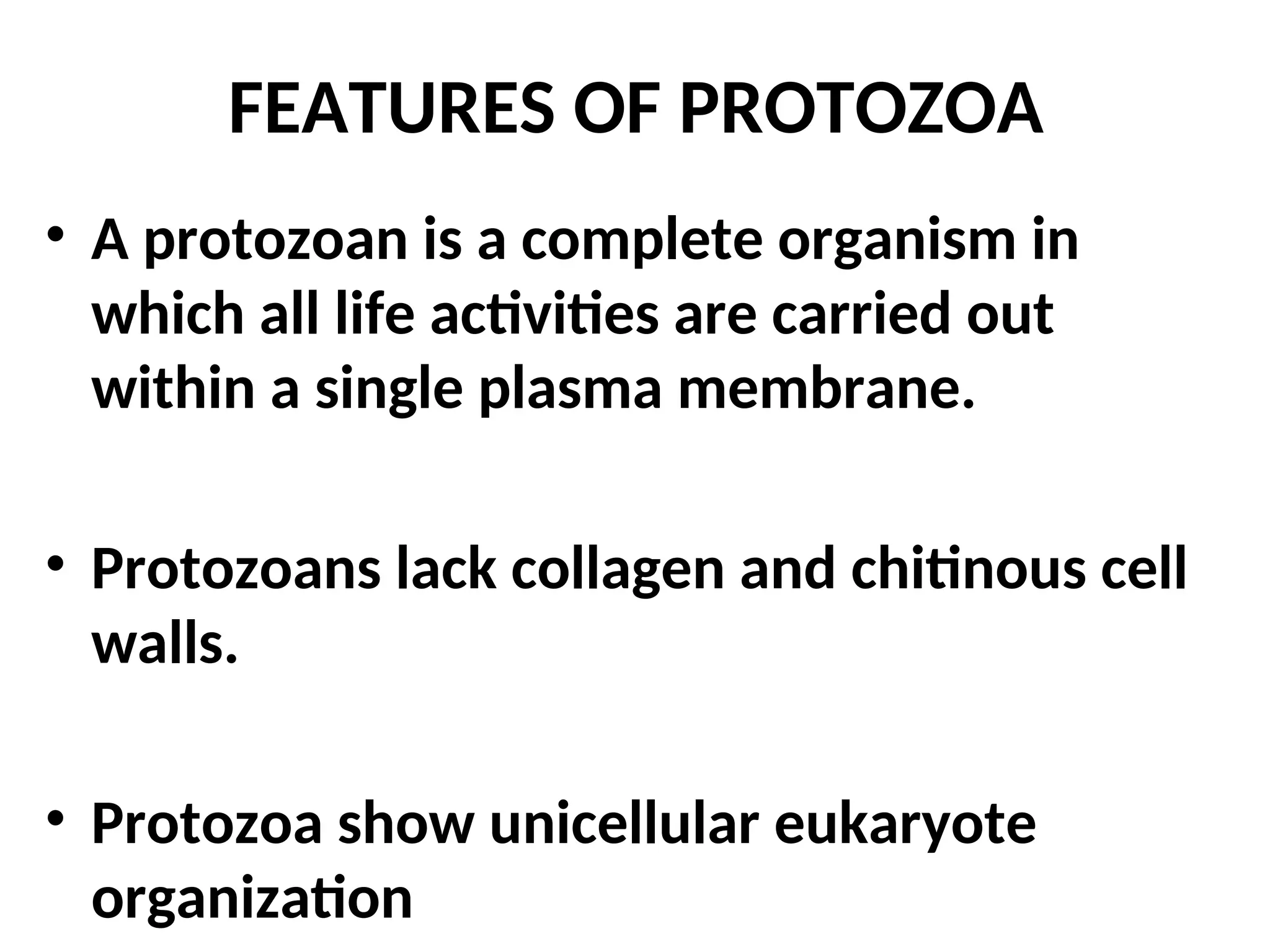 • A protozoan is a complete organism in
which all life activities are carried out
within a single plasma membrane.
• Protozoans lack collagen and chitinous cell
walls.
• Protozoa show unicellular eukaryote
organization
FEATURES OF PROTOZOA
 