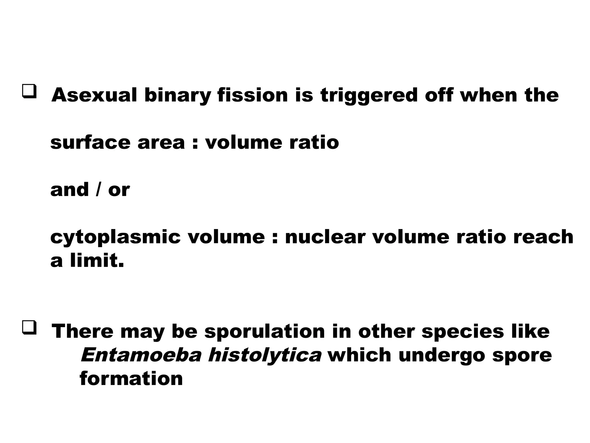  Asexual binary fission is triggered off when the
surface area : volume ratio
and / or
cytoplasmic volume : nuclear volume ratio reach
a limit.
 There may be sporulation in other species like
Entamoeba histolytica which undergo spore
formation
 