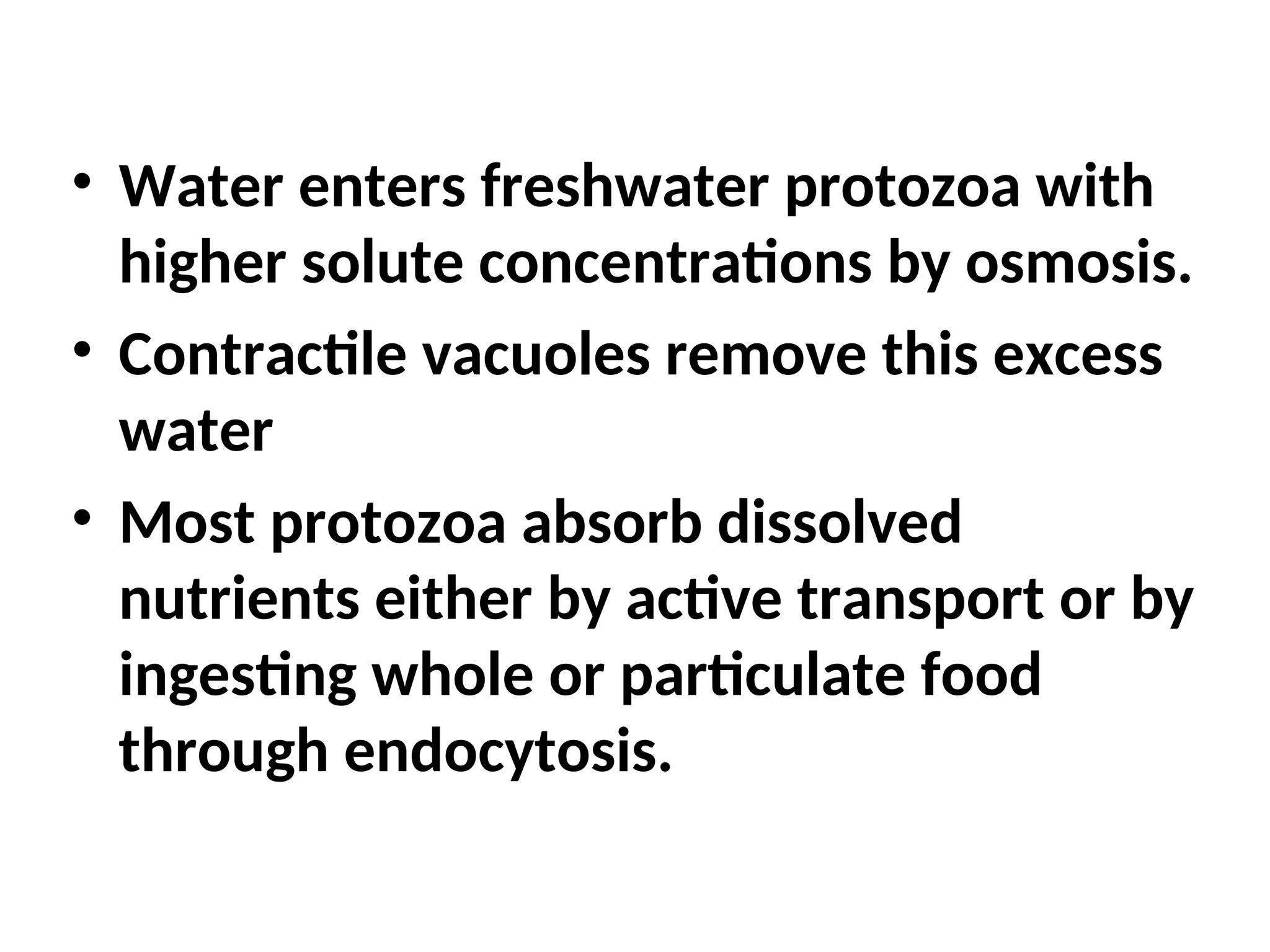 • Water enters freshwater protozoa with
higher solute concentrations by osmosis.
• Contractile vacuoles remove this excess
water
• Most protozoa absorb dissolved
nutrients either by active transport or by
ingesting whole or particulate food
through endocytosis.
 
