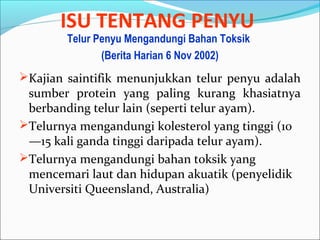 ISU TENTANG PENYU 
Telur Penyu Mengandungi Bahan Toksik 
(Berita Harian 6 Nov 2002) 
Kajian saintifik menunjukkan telur penyu adalah 
sumber protein yang paling kurang khasiatnya 
berbanding telur lain (seperti telur ayam). 
Telurnya mengandungi kolesterol yang tinggi (10 
—15 kali ganda tinggi daripada telur ayam). 
Telurnya mengandungi bahan toksik yang 
mencemari laut dan hidupan akuatik (penyelidik 
Universiti Queensland, Australia) 
 