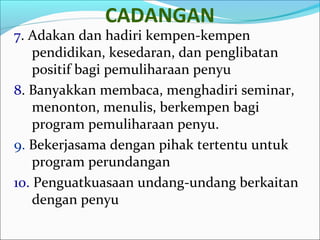 CADANGAN 
7. Adakan dan hadiri kempen-kempen 
pendidikan, kesedaran, dan penglibatan 
positif bagi pemuliharaan penyu 
8. Banyakkan membaca, menghadiri seminar, 
menonton, menulis, berkempen bagi 
program pemuliharaan penyu. 
9. Bekerjasama dengan pihak tertentu untuk 
program perundangan 
10. Penguatkuasaan undang-undang berkaitan 
dengan penyu 
 