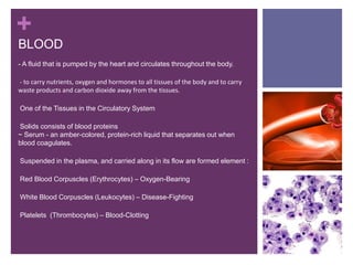 +
BLOOD
- A fluid that is pumped by the heart and circulates throughout the body.
-- to carry nutrients, oxygen and hormones to all tissues of the body and to carry
waste products and carbon dioxide away from the tissues.
-One of the Tissues in the Circulatory System
-Solids consists of blood proteins
~ Serum - an amber-colored, protein-rich liquid that separates out when
blood coagulates.
-Suspended in the plasma, and carried along in its flow are formed element :
-Red Blood Corpuscles (Erythrocytes) – Oxygen-Bearing
-White Blood Corpuscles (Leukocytes) – Disease-Fighting
-Platelets (Thrombocytes) – Blood-Clotting
-
 