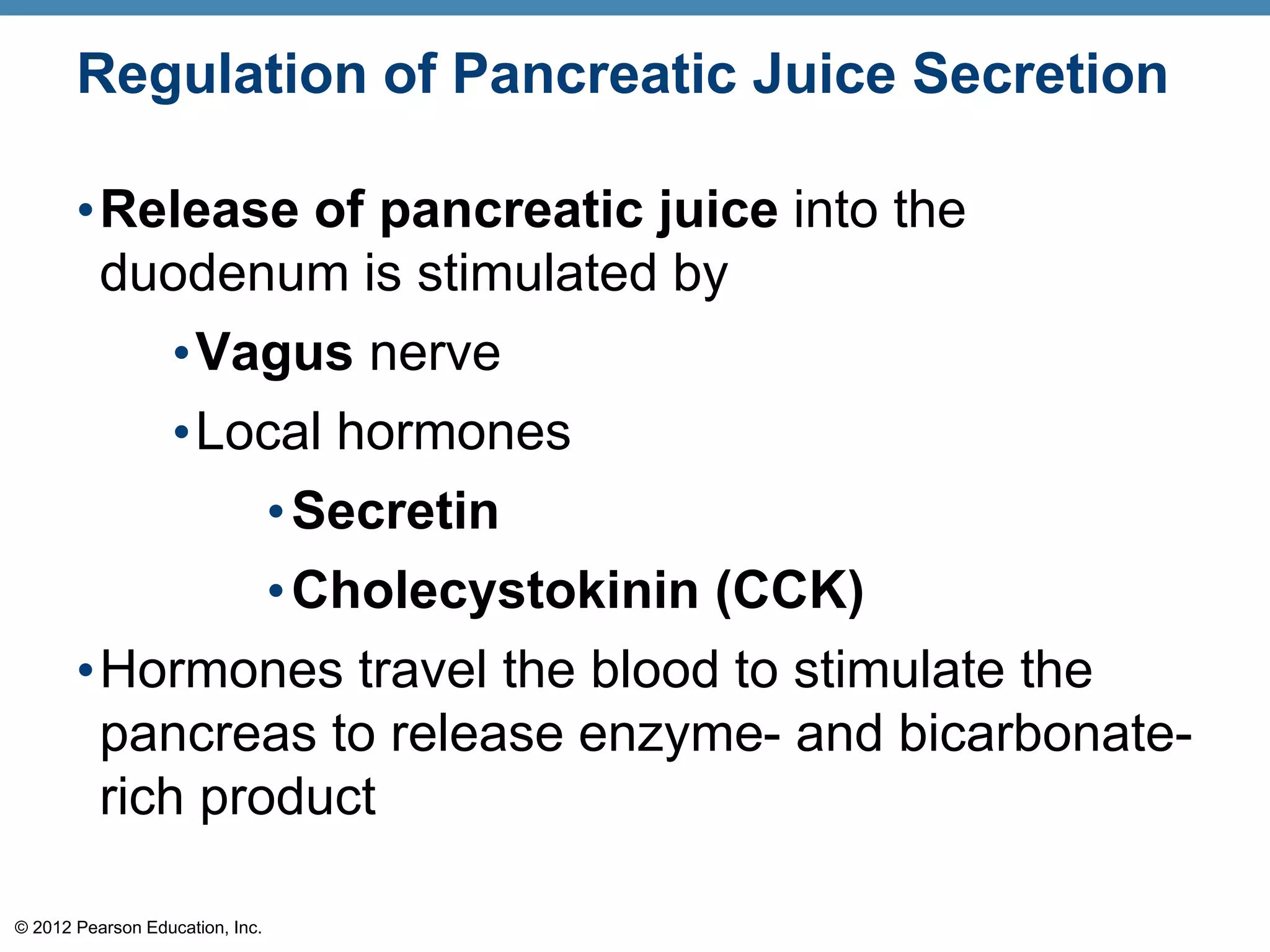 © 2012 Pearson Education, Inc.
Regulation of Pancreatic Juice Secretion
•Release of pancreatic juice into the
duodenum is stimulated by
•Vagus nerve
•Local hormones
•Secretin
•Cholecystokinin (CCK)
•Hormones travel the blood to stimulate the
pancreas to release enzyme- and bicarbonate-
rich product
 