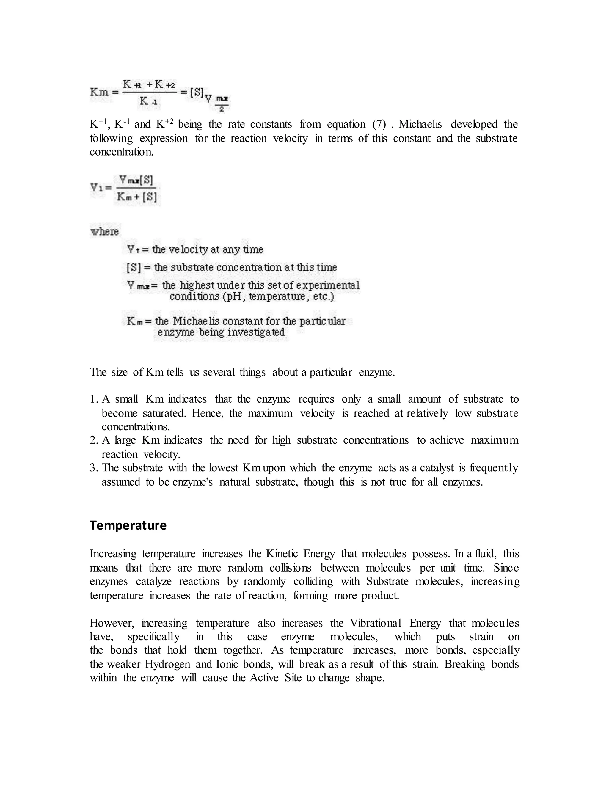 K+1, K-1 and K+2 being the rate constants from equation (7) . Michaelis developed the
following expression for the reaction velocity in terms of this constant and the substrate
concentration.
The size of Km tells us several things about a particular enzyme.
1. A small Km indicates that the enzyme requires only a small amount of substrate to
become saturated. Hence, the maximum velocity is reached at relatively low substrate
concentrations.
2. A large Km indicates the need for high substrate concentrations to achieve maximum
reaction velocity.
3. The substrate with the lowest Km upon which the enzyme acts as a catalyst is frequently
assumed to be enzyme's natural substrate, though this is not true for all enzymes.
Temperature
Increasing temperature increases the Kinetic Energy that molecules possess. In a fluid, this
means that there are more random collisions between molecules per unit time. Since
enzymes catalyze reactions by randomly colliding with Substrate molecules, increasing
temperature increases the rate of reaction, forming more product.
However, increasing temperature also increases the Vibrational Energy that molecules
have, specifically in this case enzyme molecules, which puts strain on
the bonds that hold them together. As temperature increases, more bonds, especially
the weaker Hydrogen and Ionic bonds, will break as a result of this strain. Breaking bonds
within the enzyme will cause the Active Site to change shape.
 