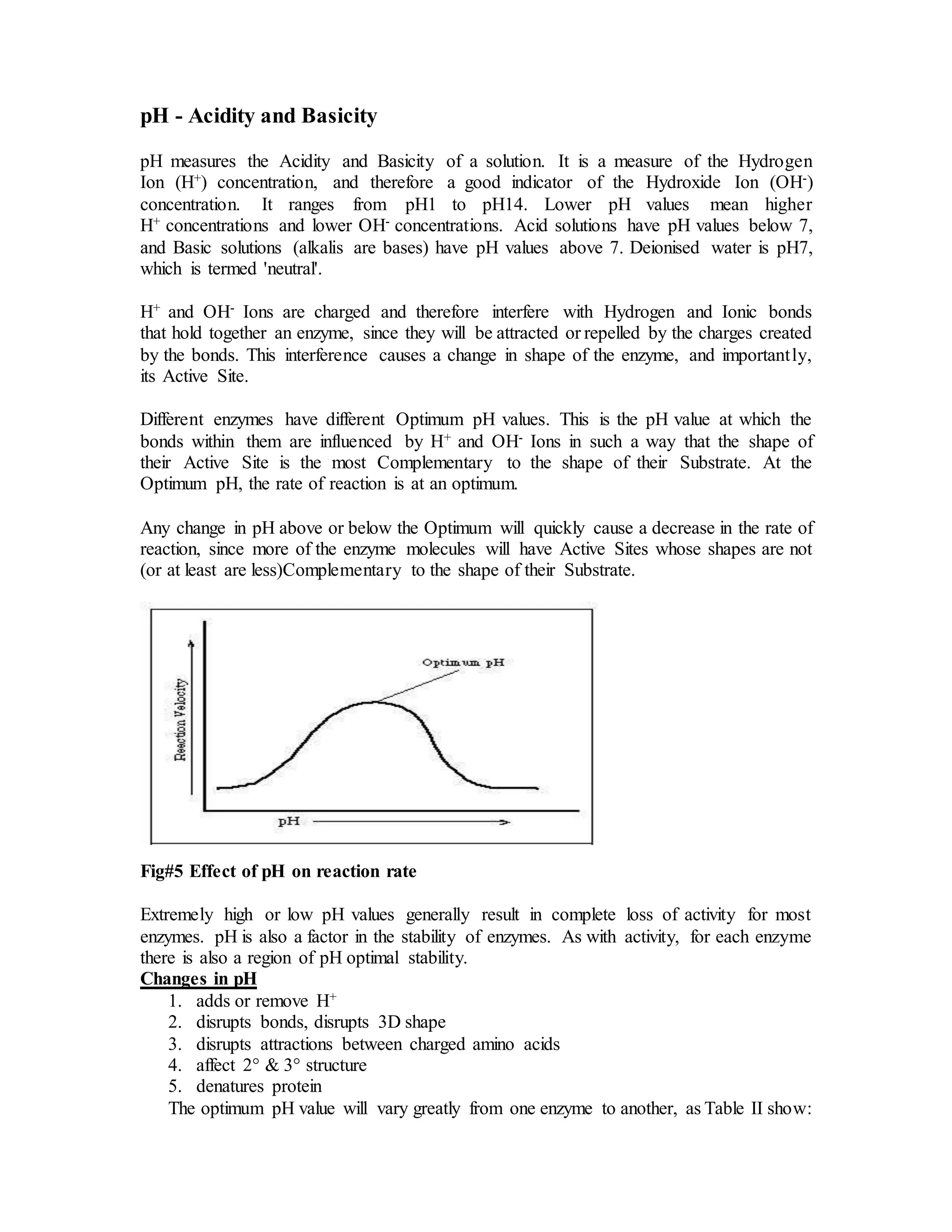 pH - Acidity and Basicity
pH measures the Acidity and Basicity of a solution. It is a measure of the Hydrogen
Ion (H+) concentration, and therefore a good indicator of the Hydroxide Ion (OH-)
concentration. It ranges from pH1 to pH14. Lower pH values mean higher
H+ concentrations and lower OH- concentrations. Acid solutions have pH values below 7,
and Basic solutions (alkalis are bases) have pH values above 7. Deionised water is pH7,
which is termed 'neutral'.
H+ and OH- Ions are charged and therefore interfere with Hydrogen and Ionic bonds
that hold together an enzyme, since they will be attracted or repelled by the charges created
by the bonds. This interference causes a change in shape of the enzyme, and importantly,
its Active Site.
Different enzymes have different Optimum pH values. This is the pH value at which the
bonds within them are influenced by H+ and OH- Ions in such a way that the shape of
their Active Site is the most Complementary to the shape of their Substrate. At the
Optimum pH, the rate of reaction is at an optimum.
Any change in pH above or below the Optimum will quickly cause a decrease in the rate of
reaction, since more of the enzyme molecules will have Active Sites whose shapes are not
(or at least are less)Complementary to the shape of their Substrate.
Fig#5 Effect of pH on reaction rate
Extremely high or low pH values generally result in complete loss of activity for most
enzymes. pH is also a factor in the stability of enzymes. As with activity, for each enzyme
there is also a region of pH optimal stability.
Changes in pH
1. adds or remove H+
2. disrupts bonds, disrupts 3D shape
3. disrupts attractions between charged amino acids
4. affect 2° & 3° structure
5. denatures protein
The optimum pH value will vary greatly from one enzyme to another, as Table II show:
 
