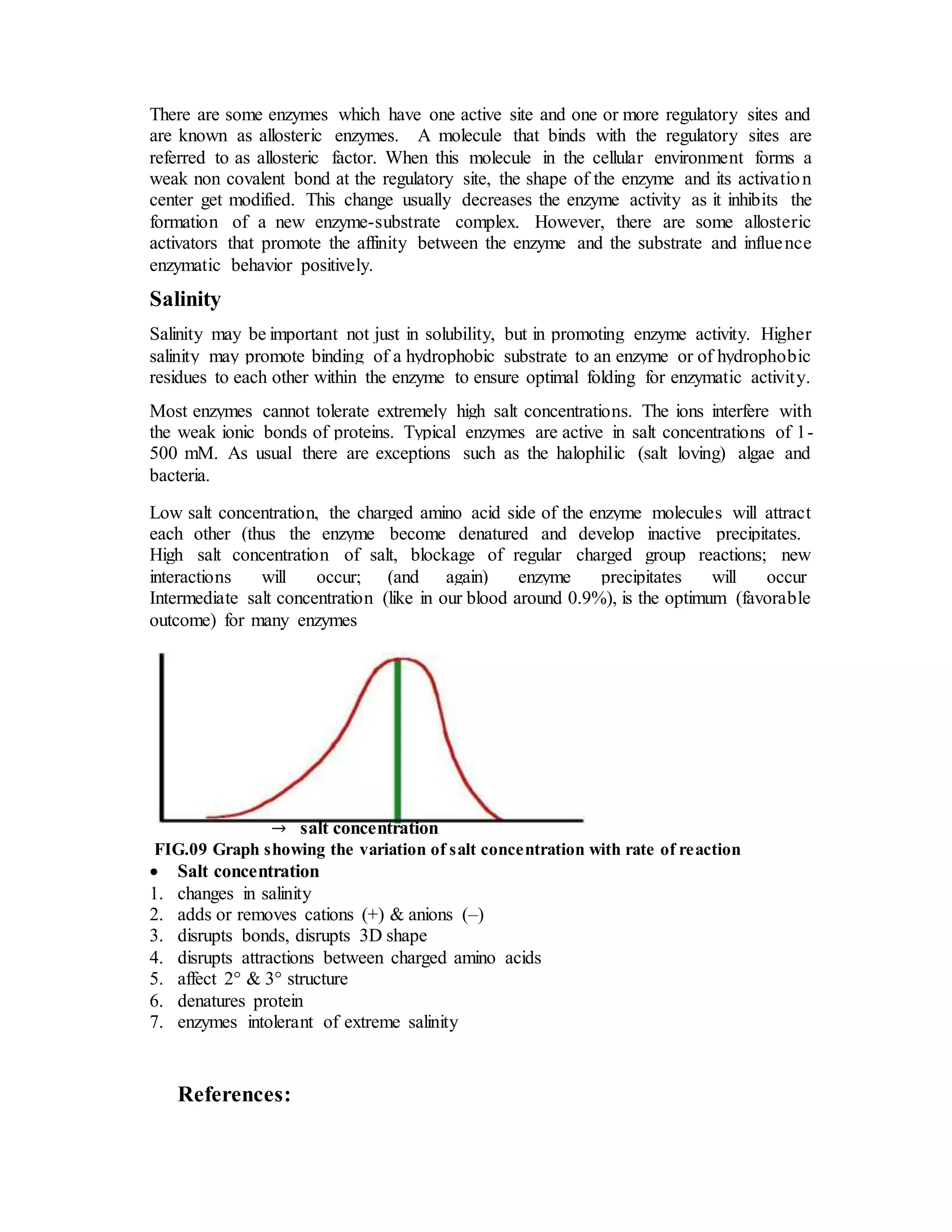 There are some enzymes which have one active site and one or more regulatory sites and
are known as allosteric enzymes. A molecule that binds with the regulatory sites are
referred to as allosteric factor. When this molecule in the cellular environment forms a
weak non covalent bond at the regulatory site, the shape of the enzyme and its activation
center get modified. This change usually decreases the enzyme activity as it inhibits the
formation of a new enzyme-substrate complex. However, there are some allosteric
activators that promote the affinity between the enzyme and the substrate and influence
enzymatic behavior positively.
Salinity
Salinity may be important not just in solubility, but in promoting enzyme activity. Higher
salinity may promote binding of a hydrophobic substrate to an enzyme or of hydrophobic
residues to each other within the enzyme to ensure optimal folding for enzymatic activity.
Most enzymes cannot tolerate extremely high salt concentrations. The ions interfere with
the weak ionic bonds of proteins. Typical enzymes are active in salt concentrations of 1-
500 mM. As usual there are exceptions such as the halophilic (salt loving) algae and
bacteria.
Low salt concentration, the charged amino acid side of the enzyme molecules will attract
each other (thus the enzyme become denatured and develop inactive precipitates.
High salt concentration of salt, blockage of regular charged group reactions; new
interactions will occur; (and again) enzyme precipitates will occur
Intermediate salt concentration (like in our blood around 0.9%), is the optimum (favorable
outcome) for many enzymes
→ salt concentration
FIG.09 Graph showing the variation of salt concentration with rate of reaction
 Salt concentration
1. changes in salinity
2. adds or removes cations (+) & anions (–)
3. disrupts bonds, disrupts 3D shape
4. disrupts attractions between charged amino acids
5. affect 2° & 3° structure
6. denatures protein
7. enzymes intolerant of extreme salinity
References:
 