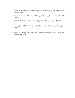 1. Bennett, T. P., and Frieden, E.: Modern Topics in Biochemistry, pg. 43-45,Macmillan,
London (1969).
2. Holum, J.: Elements of General and Biological Chemistry, 2nd ed., 377, Wiley, NY
(1968).
3. Martinek, R.: Practical Clinical Enzymology: J. Am. Med. Tech., 31, 162 (1969).
4. Harrow, B., and Mazur, A.: Textbook of Biochemistry, 109, Saunders, Philadelphia
(1958).
5. Pfeiffer, J.: Enzymes, the Physics and Chemistry of Life, pg 171-173, Simon and
Schuster, NY (1954)
 