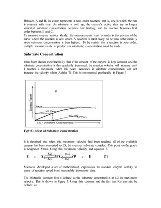 Between A and B, the curve represents a zero order reaction; that is, one in which the rate
is constant with time. As substrate is used up, the enzyme's active sites are no longer
saturated, substrate concentration becomes rate limiting, and the reaction becomes first
order between B and C.
To measure enzyme activity ideally, the measurements must be made in that portion of the
curve where the reaction is zero order. A reaction is most likely to be zero order initially
since substrate concentration is then highest. To be certain that a reaction is zero order,
multiple measurements of product (or substrate) concentration must be made.
Substrate Concentration
It has been shown experimentally that if the amount of the enzyme is kept constant and the
substrate concentration is then gradually increased, the reaction velocity will increase until
it reaches a maximum. After this point, increases in substrate concentration will not
increase the velocity (delta A/delta T). This is represented graphically in Figure 3
Fig# 03 Effect of Substrate concentration
It is theorized that when this maximum velocity had been reached, all of the available
enzyme has been converted to ES, the enzyme substrate complex. This point on the graph
is designated Vmax. Using this maximum velocity and equation 7.
Michaelis developed a set of mathematical expressions to calculate enzyme activity in
terms of reaction speed from measurable laboratory data.
The Michaelis constant Km is defined as the substrate concentration at 1/2 the maximum
velocity. This is shown in Figure 3. Using this constant and the fact that Km can also be
defined as:
 