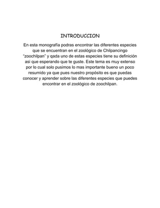 INTRODUCCION
En esta monografía podras encontrar las diferentes especies
      que se encuentran en el zoológico de Chilpancingo
“zoochilpan” y qada uno de estas especies tiene su definición
 asi que esperando que te guste. Este tema es muy extenso
  por lo cual solo pusimos lo mas importante bueno un poco
   resumido ya que pues nuestro propósito es que puedas
conocer y aprender sobre las diferentes especies que puedes
           encontrar en el zoológico de zoochilpan.
 