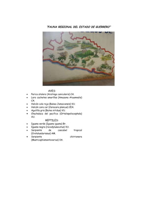 “FAUNA REGIONAL DEL ESTADO DE GUERRERO”




               AVES:
Perico atolero (Aratinga canicularis) CA.
Loro cachetes amarillos (Amazona Atuumnalis)
CA.
Halcón cola roja (Bubeo Jamaicensis) VU.
Halcón cara car (Caracara plancus) CEA.
Aguililla gris (Buteo nitidus) VU.
Chachalaca del pacifico (Ortalispoliocephala)
VU.
            REPTILES:
Iguana verde (Iguana iguana) Br.
Iguana negra (rocodylusacutus) VU.
Serpiente       de      cascabel      tropical
(Crotalusdurissus) AM.
Serpiente                          chirrionera
(Masticophismentovarius) VA.
 