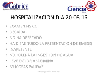 HOSPITALIZACION DIA 20-08-15
• EXAMEN FISICO.
• DECAIDA
• NO HA DEFECADO
• HA DISMINUIDO LA PRESENTACION DE EMESIS
• INAPETENTE
• NO TOLERA LA INGESTION DE AGUA
• LEVE DOLOR ABDOMINAL
• MUCOSAS PALIDAS
 