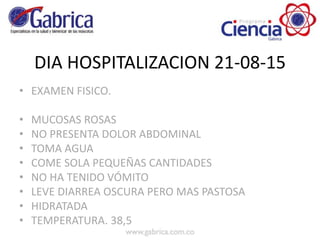 DIA HOSPITALIZACION 21-08-15
• EXAMEN FISICO.
• MUCOSAS ROSAS
• NO PRESENTA DOLOR ABDOMINAL
• TOMA AGUA
• COME SOLA PEQUEÑAS CANTIDADES
• NO HA TENIDO VÓMITO
• LEVE DIARREA OSCURA PERO MAS PASTOSA
• HIDRATADA
• TEMPERATURA. 38,5
 