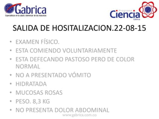 SALIDA DE HOSITALIZACION.22-08-15
• EXAMEN FÍSICO.
• ESTA COMIENDO VOLUNTARIAMENTE
• ESTA DEFECANDO PASTOSO PERO DE COLOR
NORMAL
• NO A PRESENTADO VÓMITO
• HIDRATADA
• MUCOSAS ROSAS
• PESO. 8,3 KG
• NO PRESENTA DOLOR ABDOMINAL
 