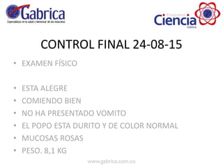 CONTROL FINAL 24-08-15
• EXAMEN FÍSICO
• ESTA ALEGRE
• COMIENDO BIEN
• NO HA PRESENTADO VOMITO
• EL POPO ESTA DURITO Y DE COLOR NORMAL
• MUCOSAS ROSAS
• PESO. 8,1 KG
 