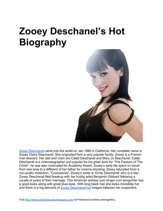 Zooey Deschanel’s Hot
Biography




Zooey Deschanel came into the world on Jan 1980 in California. Her complete name is
Zooey Claire Deschanel. She originated from a very popular family. Zooey is a French-
Irish descent. Her dad and mom are Caleb Deschanel and Mary Jo Deschanel. Caleb
Deschanel is a cinematographer and popular for his great work for “The Passion of The
Christ”, he was also nominated for Academy Award. Zooey’s early life spent on travel
from one area to a different of her father for cinema shooting. Zooey educated from a
non-public institution, “Crosswords”. Zooey's sister is ‘Emily Deschanel’ who is a star.
Zooey Deschanel filed breakup with her hubby artist Benjamin Gibbard following a
couple of years of their marriage. This American actress cum singer cum songwriter has
a good looks along with great blue eyes. With long black hair she looks incredibly hot
and there is a big demand of Zooey Deschanel hot images between her supporters.


Visit http://www.hotbollywoodactresspics.com/ for Hollywood actress photogallery.
 