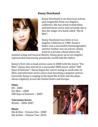 Zooey Deschanel 
 
                              Zooey Deschanel is an American actress 
                              and songwriter from Los Angeles, 
                              California. She has acted in both films 
                              and television series and currently she is 
                              also the singer of a band called “She & 
                              Him”.  
                               
                              Zooey Deschanel was born in Los 
                              Angeles California in 1980. Zooey’s 
                              father was a successful cinematographer 
                           
                              and her mother was an actress. Zooey 
                              went to a private school where she 
studied acting and musical theatre. Zooey grew up in Los Angeles 
and traveled extensively around the world with her father.  
 
Zooey’s first role as lead actress came in 2008 with the movie “Yes 
Man”. Zooey also starred in a successful 2009 movie called “500 
Days of Summer”. Zooey began her career acting in small roles in 
films and television series and is now becoming a popular actress. 
Currently Zooey is singing in the band She & Him and she plays 
shows regularly across the United States and Europe.  
 
Films 
Elf – 2003 
Yes Man – 2008 
500 Days of Summer – 2009 
 
Television Series 
Weeds – 2006‐2007 
 
Music 
She & Him – Volume One ‐ 2008 
She & Him – Volume Two ‐2010                                                 
 
 