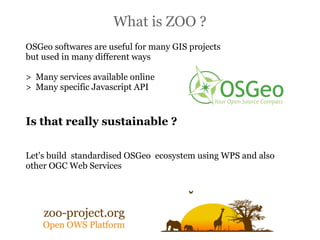 What is ZOO ?
OSGeo softwares are useful for many GIS projects
but used in many different ways

> Many services available online
> Many specific Javascript API


Is that really sustainable ?

Let's build standardised OSGeo ecosystem using WPS and also
other OGC Web Services
 