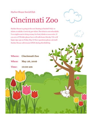 Harbor House SocialClub
Cincinnati Zoo
Harbor House is going to the zoo! Seating is limited! Only 10
tickets available. Cost is $5 per ticket. The ticket is not refundable.
You might want to bring money for food, drinks or souvenirs. If
you are a UTS rider please have will calls home this day! We will
begin sign ups on Friday May 6! Have questions please ask staff.
Harbor House will remain OPEN during this field trip.
Where: Cincinnati Zoo
When: May 26, 2016
Time: 10:00 am
 