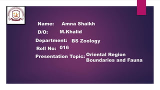 Name:
D/O:
Department:
Roll No:
Presentation Topic:
Amna Shaikh
M.Khalid
BS Zoology
016
Oriental Region
Boundaries and Fauna
 