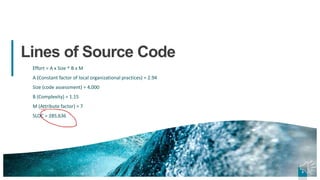 3
3
Lines of Source Code
Effort = A x Size ^ B x M
A (Constant factor of local organizational practices) = 2.94
Size (code assessment) = 4,000
B (Complexity) = 1.15
M (Attribute factor) = 7
SLOC = 285,636
3
 